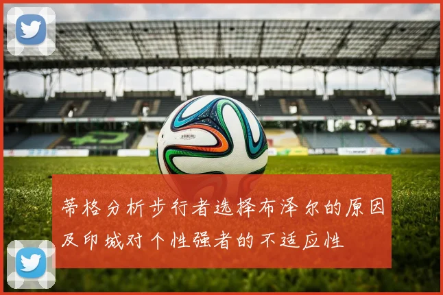 蒂格分析步行者选择布泽尔的原因及印城对个性强者的不适应性