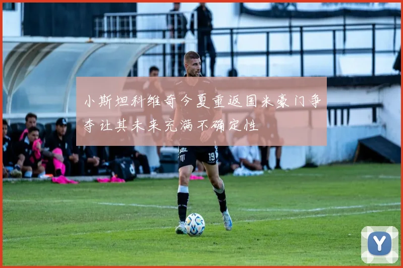 小斯坦科维奇今夏重返国米豪门争夺让其未来充满不确定性
