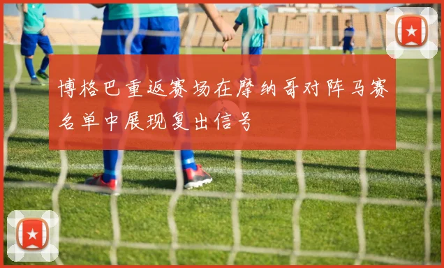 博格巴重返赛场在摩纳哥对阵马赛名单中展现复出信号