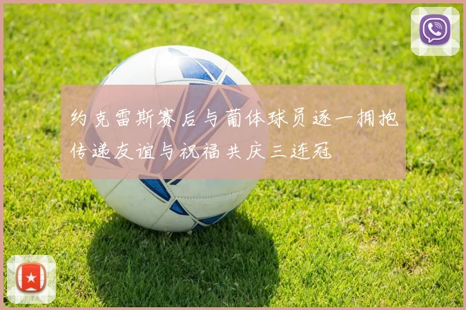 约克雷斯赛后与葡体球员逐一拥抱传递友谊与祝福共庆三连冠