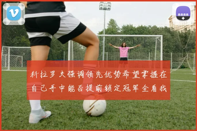 科拉罗夫强调领先优势希望掌握在自己手中能否提前锁定冠军全看我们表现