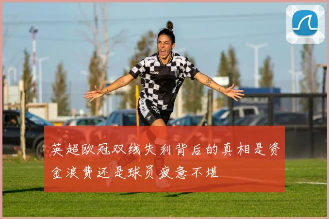 英超欧冠双线失利背后的真相是资金浪费还是球员疲惫不堪