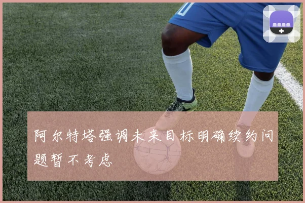 阿尔特塔强调未来目标明确续约问题暂不考虑