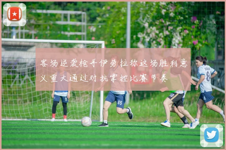 客场逆袭枪手伊劳拉称这场胜利意义重大通过对抗掌控比赛节奏