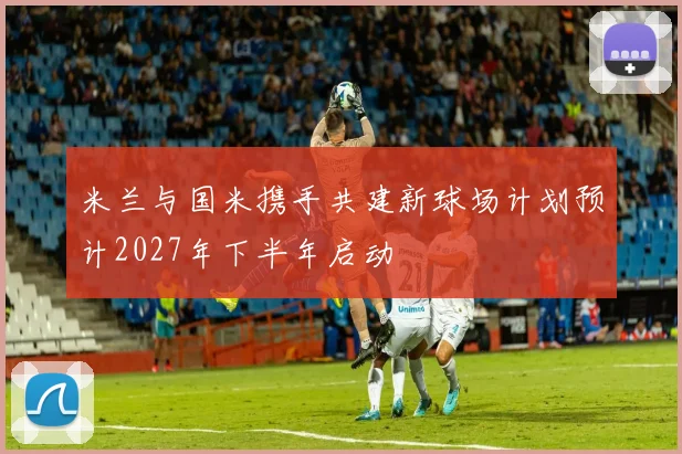 米兰与国米携手共建新球场计划预计2027年下半年启动