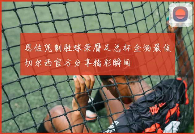 恩佐凭制胜球荣膺足总杯全场最佳切尔西官方分享精彩瞬间