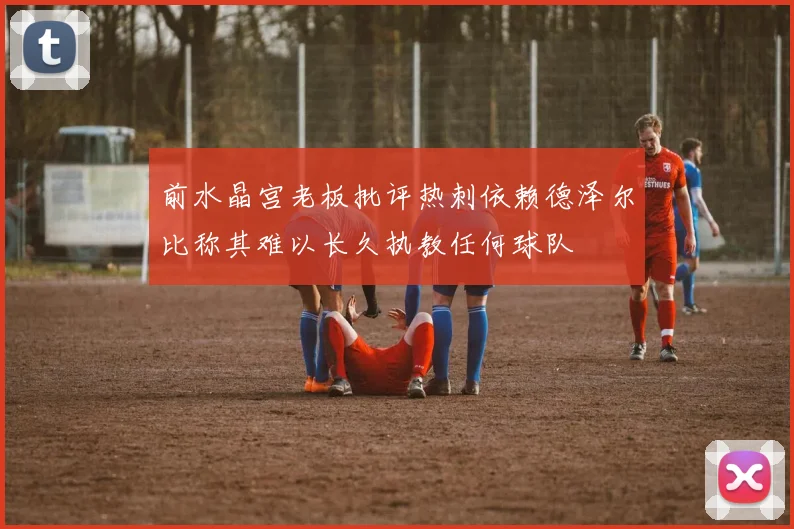 前水晶宫老板批评热刺依赖德泽尔比称其难以长久执教任何球队