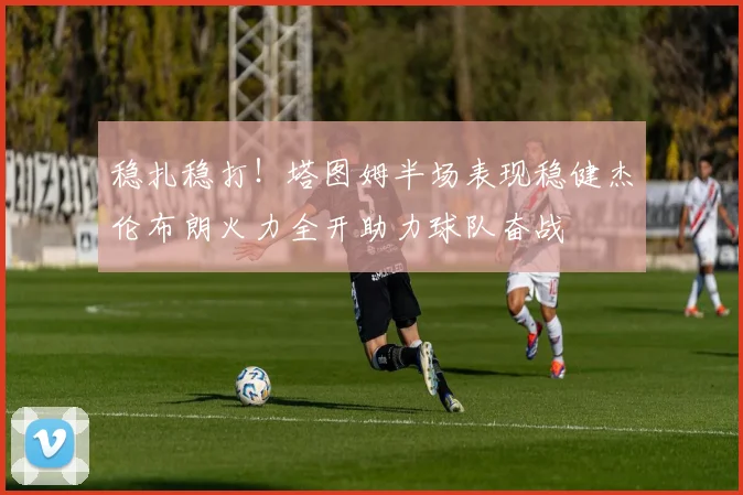 稳扎稳打！塔图姆半场表现稳健杰伦布朗火力全开助力球队奋战