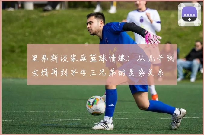 里弗斯谈家庭篮球情缘：从儿子到女婿再到字母三兄弟的复杂关系