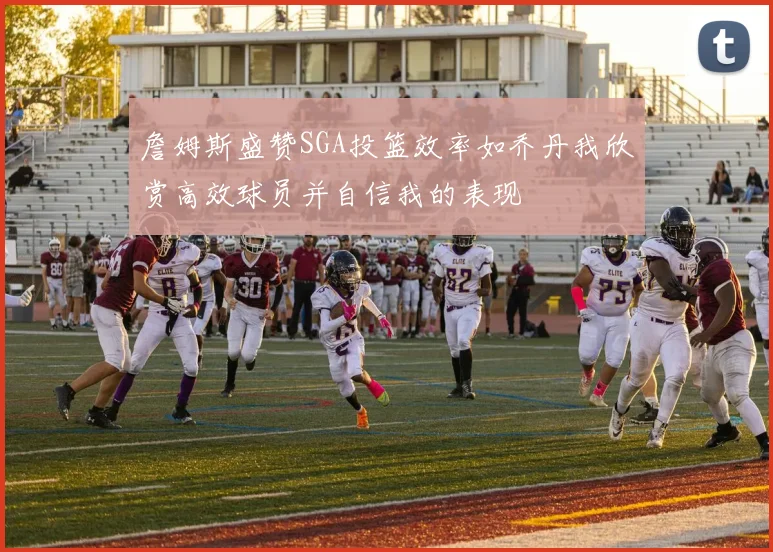 詹姆斯盛赞SGA投篮效率如乔丹我欣赏高效球员并自信我的表现