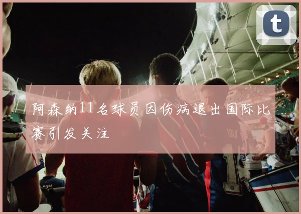 阿森纳11名球员因伤病退出国际比赛引发关注