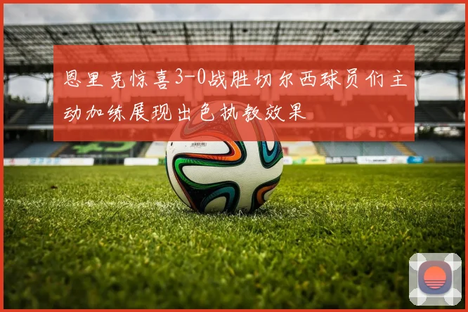 恩里克惊喜3-0战胜切尔西球员们主动加练展现出色执教效果