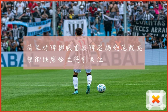 荷兰对阵挪威首发阵容揭晓范戴克领衔缺席哈兰德引关注