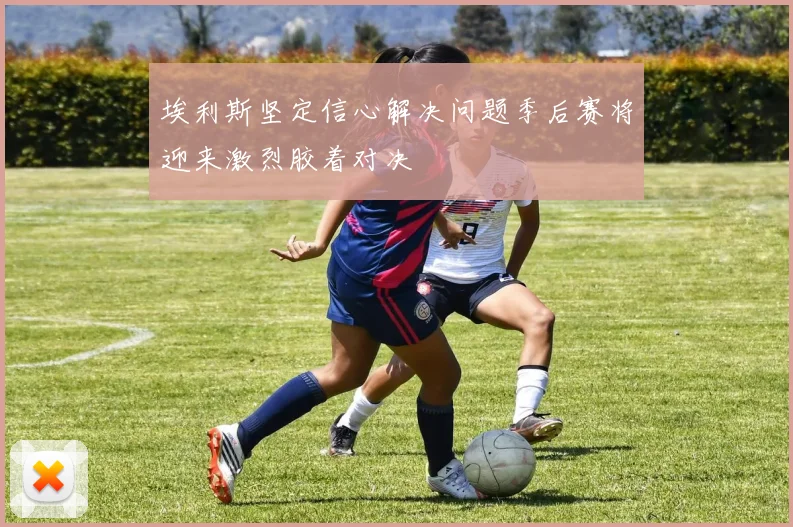 埃利斯坚定信心解决问题季后赛将迎来激烈胶着对决