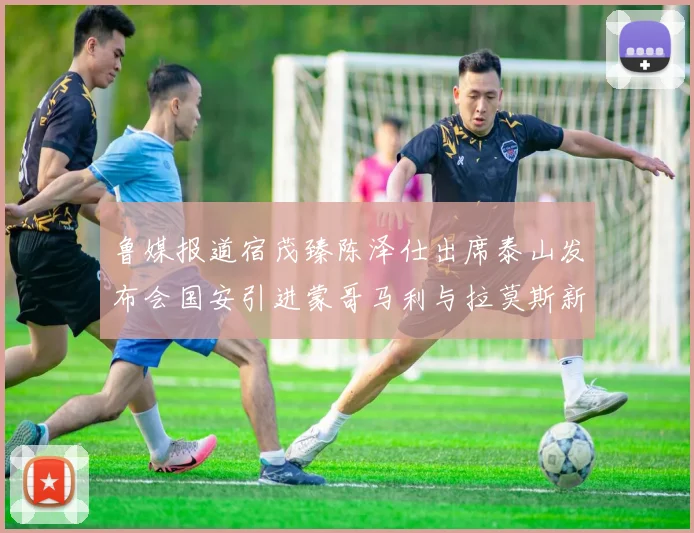 鲁媒报道宿茂臻陈泽仕出席泰山发布会国安引进蒙哥马利与拉莫斯新动态