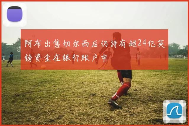 阿布出售切尔西后仍持有超24亿英镑资金在银行账户中